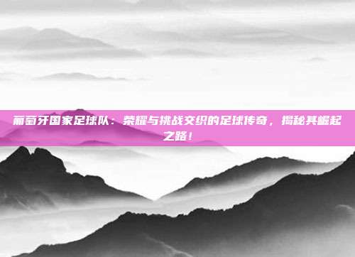 葡萄牙国家足球队:荣耀与挑战交织的足球传奇,揭秘其崛起之路!