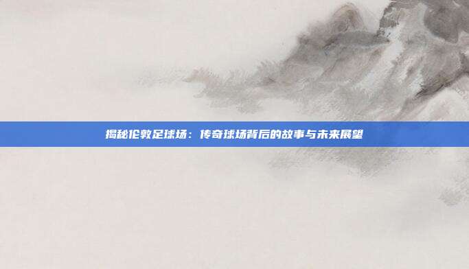 揭秘伦敦足球场：传奇球场背后的故事与未来展望