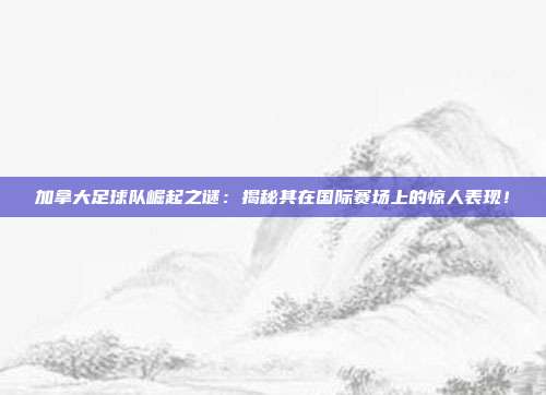 加拿大足球队崛起之谜：揭秘其在国际赛场上的惊人表现！