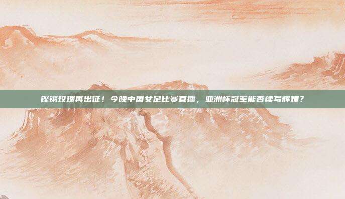 铿锵玫瑰再出征！今晚中国女足比赛直播，亚洲杯冠军能否续写辉煌？