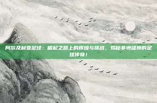 阿尔及利亚足球：崛起之路上的辉煌与挑战，揭秘非洲雄狮的足球传奇！