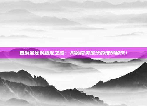 智利足球队崛起之谜：揭秘南美足球的璀璨明珠！