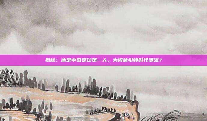 揭秘：他是中国足球第一人，为何能引领时代潮流？