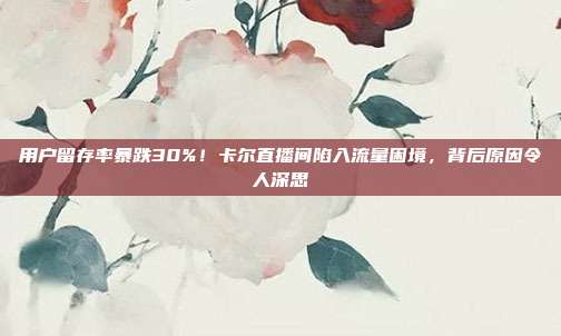 用户留存率暴跌30%！卡尔直播间陷入流量困境，背后原因令人深思
