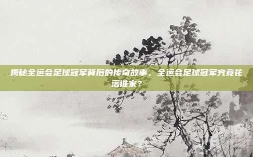 揭秘全运会足球冠军背后的传奇故事，全运会足球冠军究竟花落谁家？