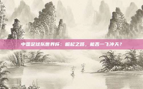 中国足球队世界杯:崛起之路,能否一飞冲天?