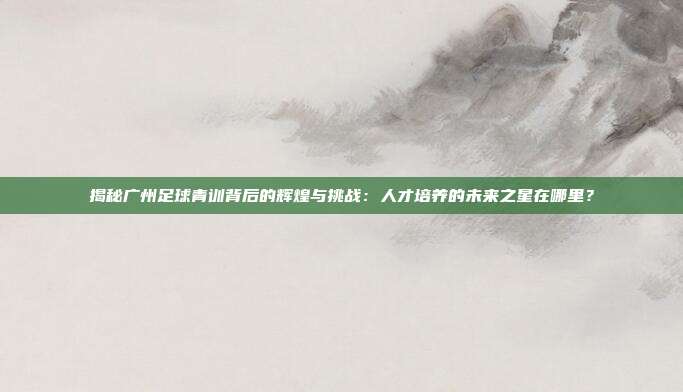 揭秘广州足球青训背后的辉煌与挑战:人才培养的未来之星在哪里?
