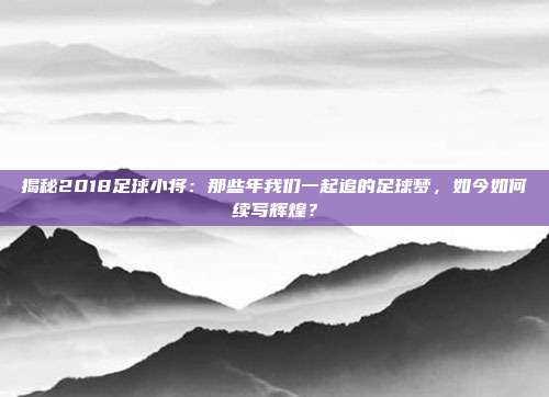 揭秘2018足球小将:那些年我们一起追的足球梦,如今如何续写辉煌?