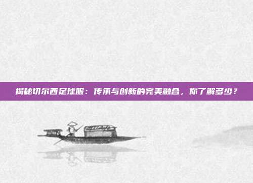 揭秘切尔西足球服:传承与创新的完美融合,你了解多少?