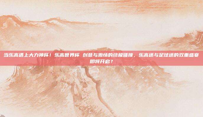 当乐高遇上大力神杯！乐高世界杯 创意与激情的终极碰撞，乐高迷与足球迷的双重盛宴即将开启？