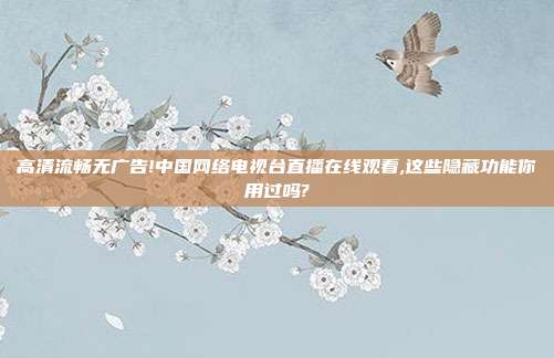 高清流畅无广告!中国网络电视台直播在线观看,这些隐藏功能你用过吗?