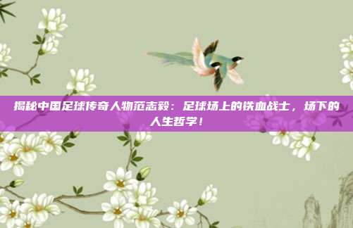 揭秘中国足球传奇人物范志毅：足球场上的铁血战士，场下的人生哲学！