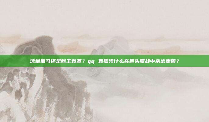 流量黑马还是新王登基？qq 直播凭什么在巨头鏖战中杀出重围？