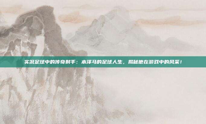 实况足球中的传奇射手：本泽马的足球人生，揭秘他在游戏中的风采！