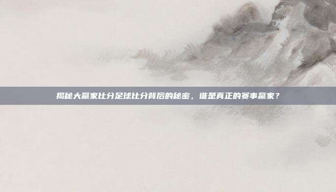 揭秘大赢家比分足球比分背后的秘密，谁是真正的赛事赢家？