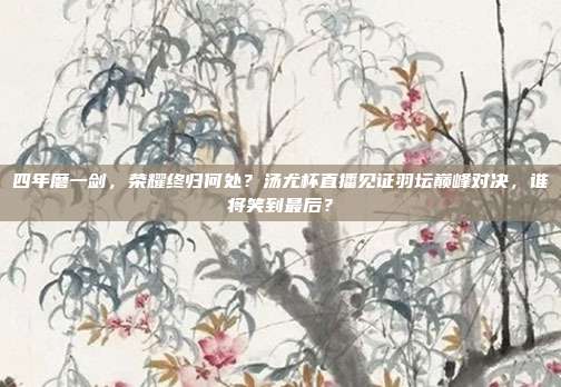 四年磨一剑，荣耀终归何处？汤尤杯直播见证羽坛巅峰对决，谁将笑到最后？