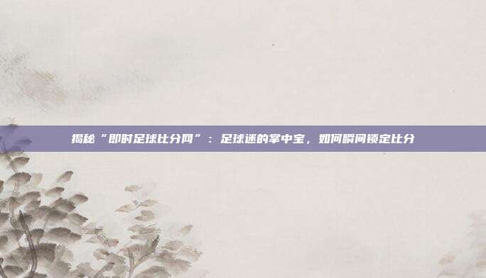 揭秘“即时足球比分网”：足球迷的掌中宝，如何瞬间锁定比分