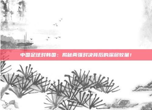 中国足球对韩国：揭秘两强对决背后的深层较量！