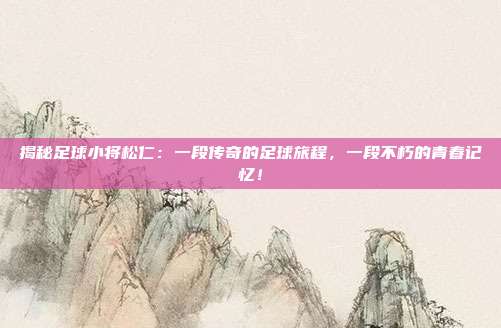 揭秘足球小将松仁：一段传奇的足球旅程，一段不朽的青春记忆！