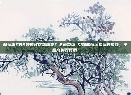 新赛季CBA转播权花落谁家？金鹰直播 引爆篮球迷观赛新体验，全程高燃无死角！