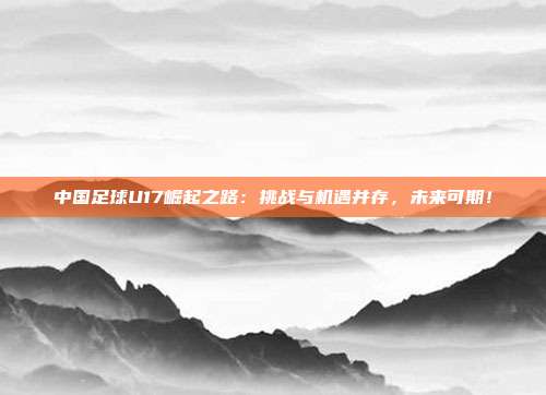 中国足球U17崛起之路:挑战与机遇并存,未来可期!