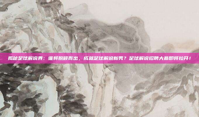 揭秘足球解说界：谁将脱颖而出，成就足球解说新秀？足球解说招聘大幕即将拉开！