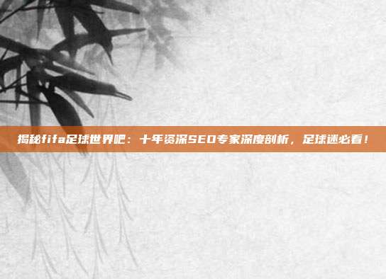 揭秘fifa足球世界吧：十年资深SEO专家深度剖析，足球迷必看！