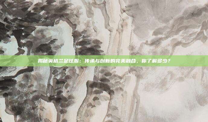 揭秘英格兰足球服:传承与创新的完美融合,你了解多少?