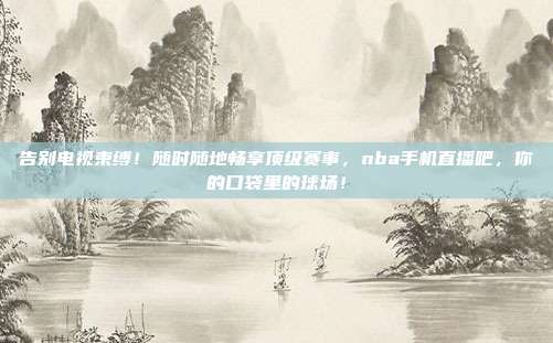 告别电视束缚！随时随地畅享顶级赛事，nba手机直播吧，你的口袋里的球场！
