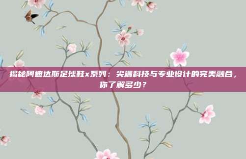 揭秘阿迪达斯足球鞋x系列:尖端科技与专业设计的完美融合,你了解多少?