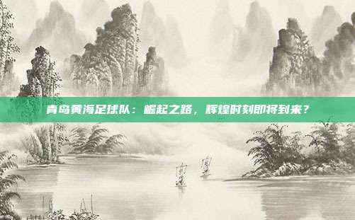 青岛黄海足球队：崛起之路，辉煌时刻即将到来？