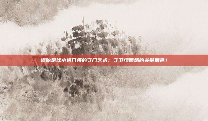 揭秘足球小将门将的守门艺术：守卫绿茵场的关键角色！