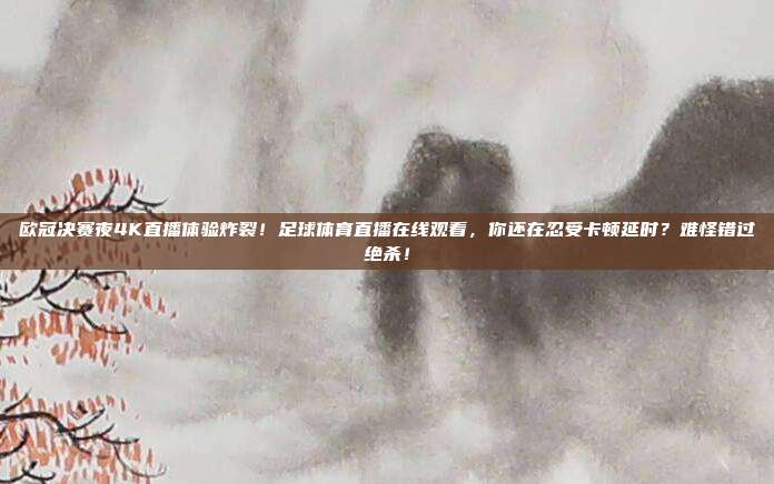 欧冠决赛夜4K直播体验炸裂！足球体育直播在线观看，你还在忍受卡顿延时？难怪错过绝杀！
