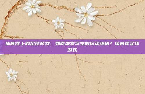 体育课上的足球游戏：如何激发学生的运动热情？体育课足球游戏