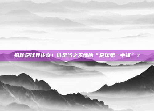 揭秘足球界传奇!谁是当之无愧的“足球第一中锋”?