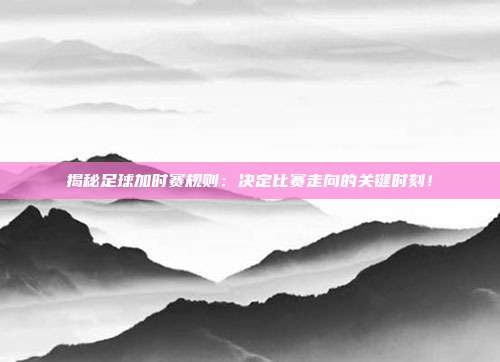 揭秘足球加时赛规则：决定比赛走向的关键时刻！