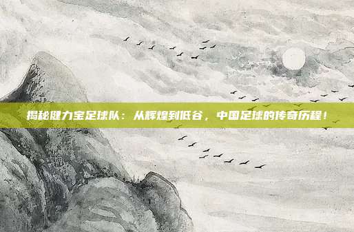揭秘健力宝足球队:从辉煌到低谷,中国足球的传奇历程!
