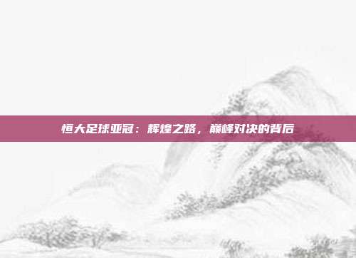 恒大足球亚冠：辉煌之路，巅峰对决的背后