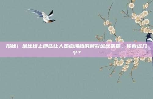 揭秘！足球场上那些让人热血沸腾的精彩进球集锦，你看过几个？