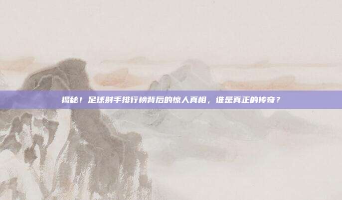 揭秘！足球射手排行榜背后的惊人真相，谁是真正的传奇？