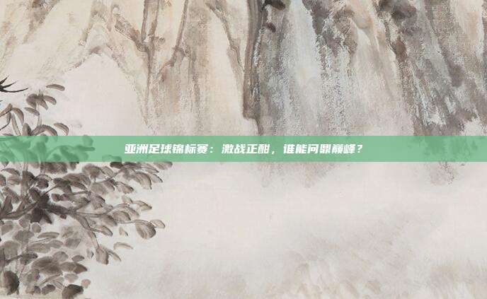 亚洲足球锦标赛:激战正酣,谁能问鼎巅峰?