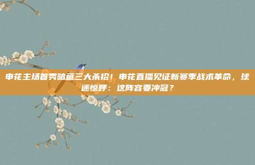 申花主场首秀暗藏三大杀招！申花直播见证新赛季战术革命，球迷惊呼：这阵容要冲冠？