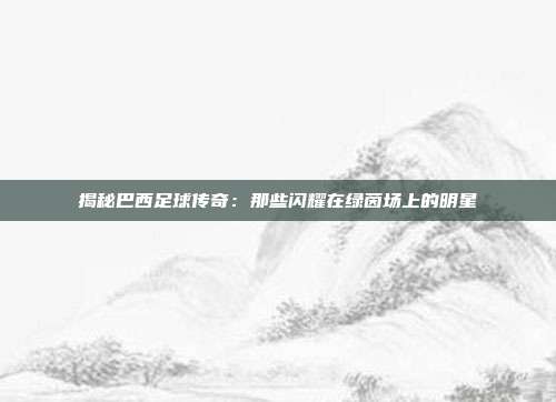揭秘巴西足球传奇：那些闪耀在绿茵场上的明星