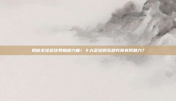 揭秘全球足球界巅峰力量！十大足球俱乐部究竟有何魅力？