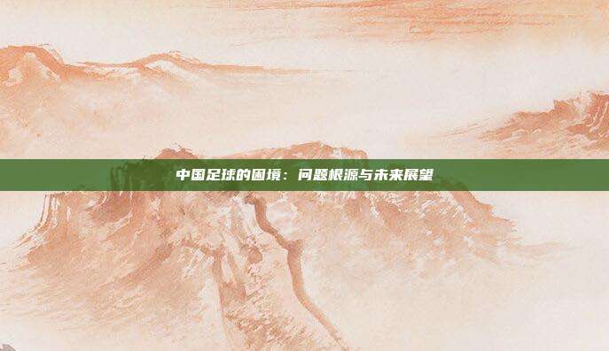 中国足球的困境：问题根源与未来展望