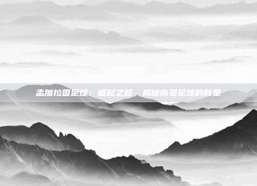 孟加拉国足球：崛起之路，揭秘南亚足球的新星