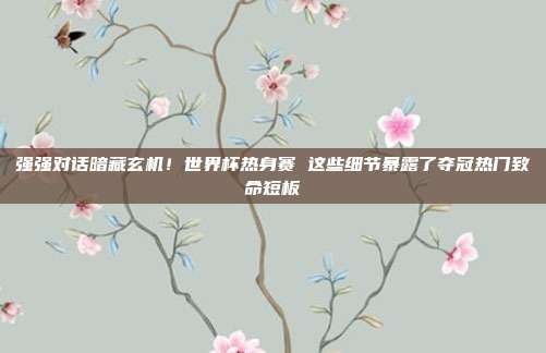 强强对话暗藏玄机！世界杯热身赛 这些细节暴露了夺冠热门致命短板