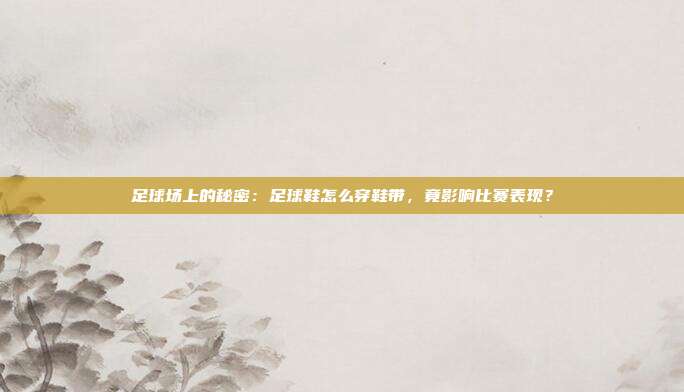 足球场上的秘密:足球鞋怎么穿鞋带,竟影响比赛表现?