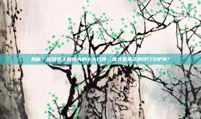 揭秘!足球史上最伟大的十大门将,谁才是真正的球门守护神?