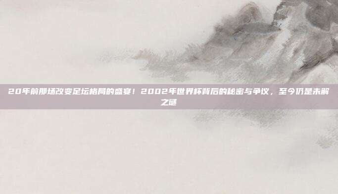 20年前那场改变足坛格局的盛宴！2002年世界杯背后的秘密与争议，至今仍是未解之谜